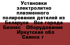 Установки электролитно-плазменного  полирования деталей из Беларуси - Все города Бизнес » Оборудование   . Иркутская обл.,Саянск г.